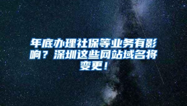 年底办理社保等业务有影响？深圳这些网站域名将变更！