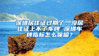 深圳居住证过期了，没居住证上不了车牌 深圳车牌指标怎么保留？