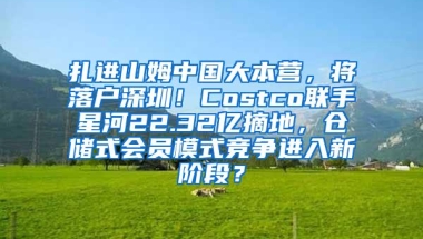 扎进山姆中国大本营，将落户深圳！Costco联手星河22.32亿摘地，仓储式会员模式竞争进入新阶段？