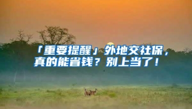 「重要提醒」外地交社保，真的能省钱？别上当了！