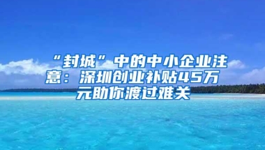 “封城”中的中小企业注意：深圳创业补贴45万元助你渡过难关