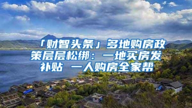 「财智头条」多地购房政策层层松绑：一地买房发补贴 一人购房全家帮