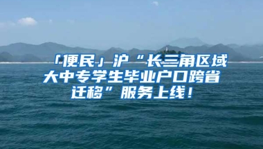 「便民」沪“长三角区域大中专学生毕业户口跨省迁移”服务上线！