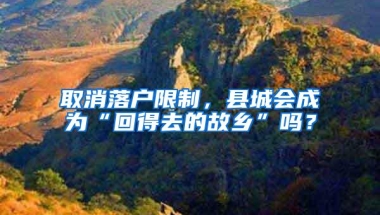 取消落户限制，县城会成为“回得去的故乡”吗？