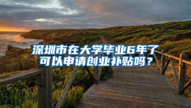 深圳市在大学毕业6年了可以申请创业补贴吗？