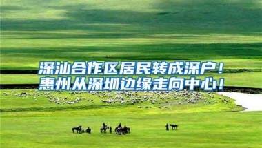 深汕合作区居民转成深户！惠州从深圳边缘走向中心！