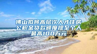 佛山拟将高层次人才住房公积金贷款额度提至个人最高100万元