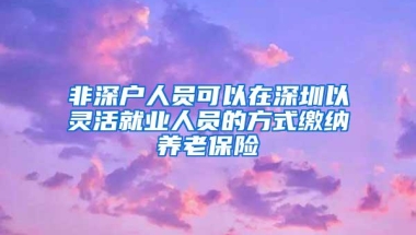 非深户人员可以在深圳以灵活就业人员的方式缴纳养老保险