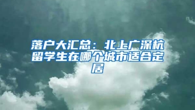 落户大汇总：北上广深杭留学生在哪个城市适合定居