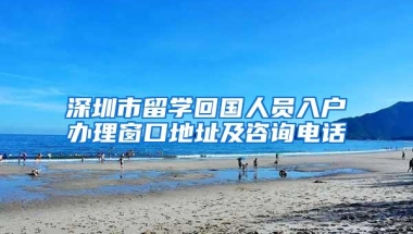 深圳市留学回国人员入户办理窗口地址及咨询电话