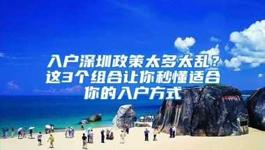 入户深圳政策太多太乱？这3个组合让你秒懂适合你的入户方式