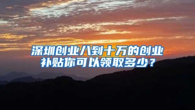 深圳创业八到十万的创业补贴你可以领取多少？