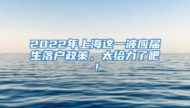 2022年上海这一波应届生落户政策，太给力了吧！