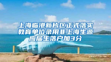 上海临港新片区正式落实教育单位录用非上海生源应届生落户加3分