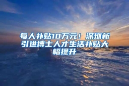 每人补贴10万元！深圳新引进博士人才生活补贴大幅提升