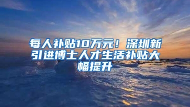 每人补贴10万元！深圳新引进博士人才生活补贴大幅提升