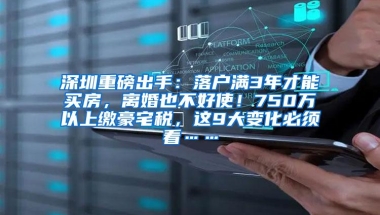 深圳重磅出手：落户满3年才能买房，离婚也不好使！750万以上缴豪宅税，这9大变化必须看……