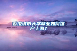 香港城市大学毕业如何落户上海？