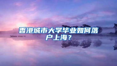 香港城市大学毕业如何落户上海？