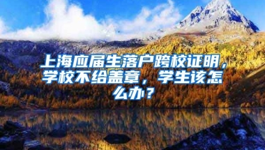 上海应届生落户跨校证明，学校不给盖章，学生该怎么办？