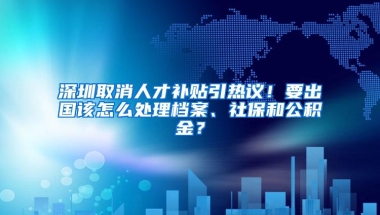 深圳取消人才补贴引热议！要出国该怎么处理档案、社保和公积金？