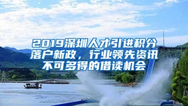 2019深圳人才引进积分落户新政，行业领先资讯不可多得的借读机会