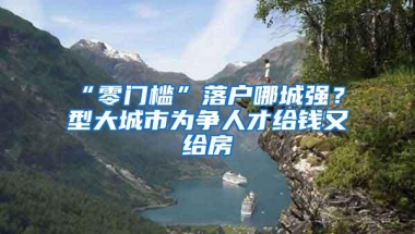 “零门槛”落户哪城强？Ⅱ型大城市为争人才给钱又给房