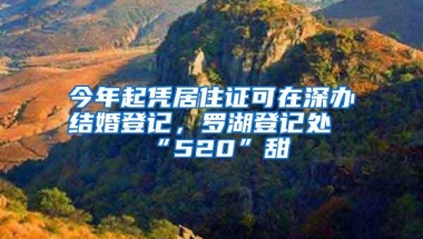今年起凭居住证可在深办结婚登记，罗湖登记处“520”甜齁