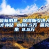 最新消息，深圳新引进人才补贴 本科1.5万 研究生 2.5万