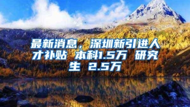 最新消息，深圳新引进人才补贴 本科1.5万 研究生 2.5万