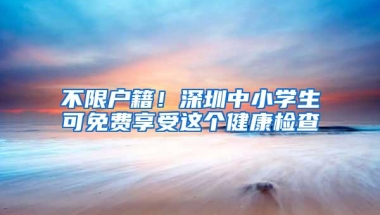 不限户籍！深圳中小学生可免费享受这个健康检查
