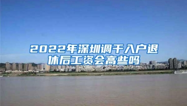 2022年深圳调干入户退休后工资会高些吗