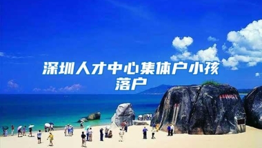 深圳人才中心集体户小孩落户