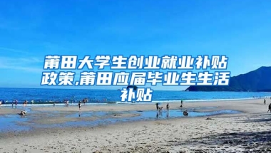 莆田大学生创业就业补贴政策,莆田应届毕业生生活补贴