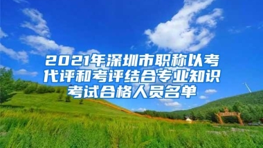 2021年深圳市职称以考代评和考评结合专业知识考试合格人员名单