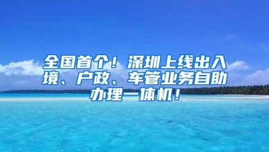 全国首个！深圳上线出入境、户政、车管业务自助办理一体机！