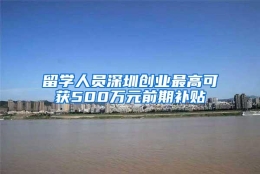 留学人员深圳创业最高可获500万元前期补贴