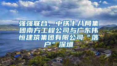 强强联合，中铁十八局集团南方工程公司与广东伟恒建筑集团有限公司“落户”深圳