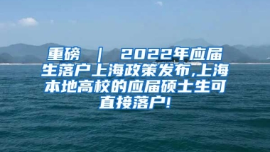 重磅 ｜ 2022年应届生落户上海政策发布,上海本地高校的应届硕士生可直接落户!