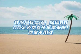 非深户有福了！深圳8000张免费春节车票来啦！回家不用钱