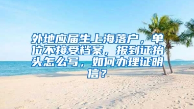 外地应届生上海落户，单位不接受档案，报到证抬头怎么写，如何办理证明信？