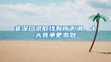 非深户录取线有所下滑，十大竞争更激烈