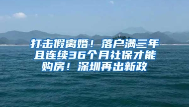 打击假离婚！落户满三年且连续36个月社保才能购房！深圳再出新政