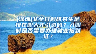 (深圳)非全日制研究生是按在职人才引进吗？入职时是否需要办理就业报到证？