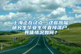 上海正在试点，这些应届研究生毕业生可直接落户，具体情况如何？