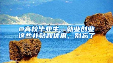 @高校毕业生，就业创业这些补贴和优惠，别忘了