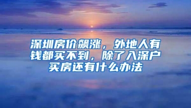 深圳房价飙涨，外地人有钱都买不到，除了入深户买房还有什么办法