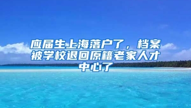 应届生上海落户了，档案被学校退回原籍老家人才中心了