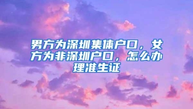 男方为深圳集体户口，女方为非深圳户口，怎么办理准生证