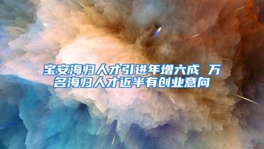 宝安海归人才引进年增六成 万名海归人才近半有创业意向